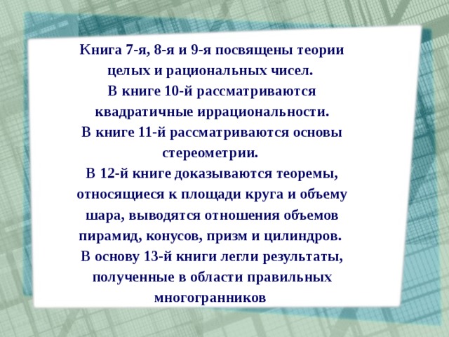 Книга 7-я, 8-я и 9-я посвящены теории целых и рациональных чисел. В книге 10-й рассматриваются квадратичные иррациональности. В книге 11-й рассматриваются основы стереометрии. В 12-й книге доказываются теоремы, относящиеся к площади круга и объему шара, выводятся отношения объемов пирамид, конусов, призм и цилиндров. В основу 13-й книги легли результаты, полученные в области правильных многогранников  