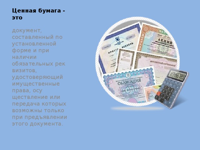 Ценная бумага - это документ, составленный по установленной форме и при наличии обязательных рек­визитов, удостоверяющий имущественные права, осу­ществление или передача которых возможны только при предъявлении этого документа. 
