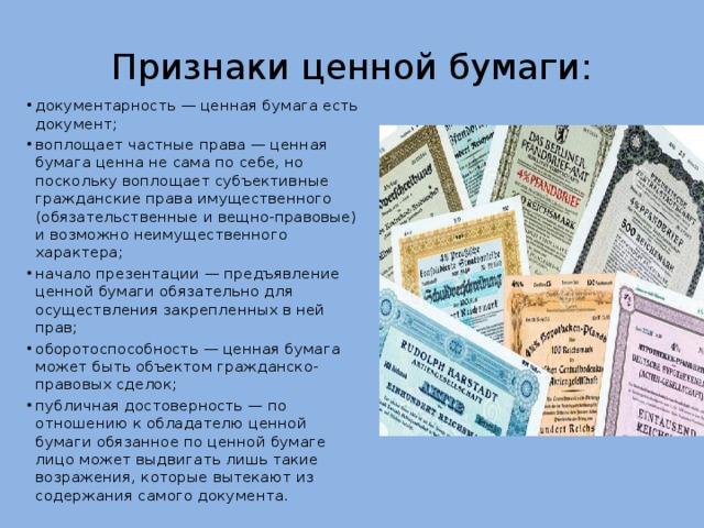Признаки ценной бумаги: документарность — ценная бумага есть документ; воплощает частные права — ценная бумага ценна не сама по себе, но поскольку воплощает субъективные гражданские права имущественного (обязательственные и вещно-правовые) и возможно неимущественного характера; начало презентации — предъявление ценной бумаги обязательно для осуществления закрепленных в ней прав; оборотоспособность — ценная бумага может быть объектом гражданско-правовых сделок; публичная достоверность — по отношению к обладателю ценной бумаги обязанное по ценной бумаге лицо может выдвигать лишь такие возражения, которые вытекают из содержания самого документа. 