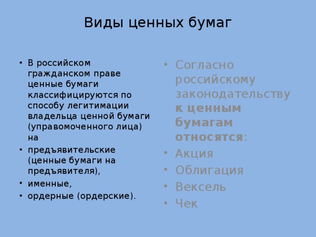 Виды ценных бумаг В российском гражданском праве ценные бумаги классифицируются по способу легитимации владельца ценной бумаги (управомоченного лица) на предъявительские (ценные бумаги на предъявителя), именные, ордерные (ордерские). Согласно российскому законодательству к ценным бумагам относятся : Акция Облигация Вексель Чек 