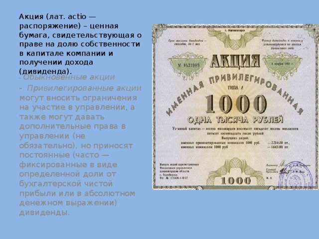 Акция (лат. actio — распоряжение) – ценная бумага, свидетельст­вующая о праве на долю соб­ственности в капитале ком­пании и получении дохода (дивиденда).  - Обыкновенные акции -  Привилегированные акции могут вносить ограничения на участие в управлении, а также могут давать дополнительные права в управлении (не обязательно), но приносят постоянные (часто — фиксированные в виде определенной доли от бухгалтерской чистой прибыли или в абсолютном денежном выражении) дивиденды. 