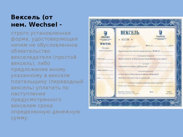 Вексель (от нем. Wechsel - строго установленная форма, удостоверяющая ничем не обусловленное обязательство векселедателя (простой вексель), либо предложение иному указанному в векселе плательщику (переводный вексель) уплатить по наступлении предусмотренного векселем срока определенную денежную сумму. 