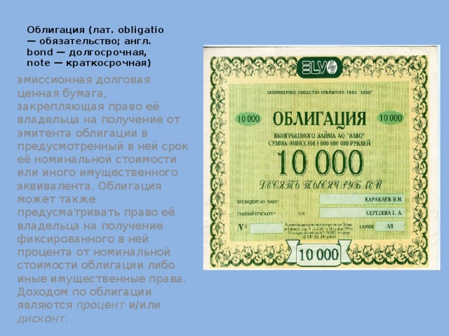 Облигация (лат. obligatio — обязательство; англ. bond — долгосрочная, note — краткосрочная) эмиссионная долговая ценная бумага, закрепляющая право её владельца на получение от эмитента облигации в предусмотренный в ней срок её номинальной стоимости или иного имущественного эквивалента. Облигация может также предусматривать право её владельца на получение фиксированного в ней процента от номинальной стоимости облигации либо иные имущественные права. Доходом по облигации являются процент и/или дисконт . 