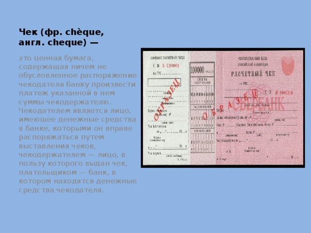 Чек (фр. chèque, англ. cheque) — это ценная бумага, содержащая ничем не обусловленное распоряжение чекодателя банку произвести платеж указанной в нем суммы чекодержателю. Чекодателем является лицо, имеющее денежные средства в банке, которыми он вправе распоряжаться путем выставления чеков, чекодержателем — лицо, в пользу которого выдан чек, плательщиком — банк, в котором находятся денежные средства чекодателя. 