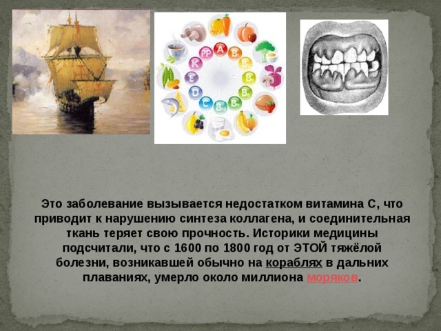 Это заболевание вызывается недостатком витамина С, что приводит к нарушению синтеза коллагена, и соединительная ткань теряет свою прочность. Историки медицины подсчитали, что с 1600 по 1800 год от ЭТОЙ тяжёлой болезни, возникавшей обычно на кораблях в дальних плаваниях, умерло около миллиона моряков . 