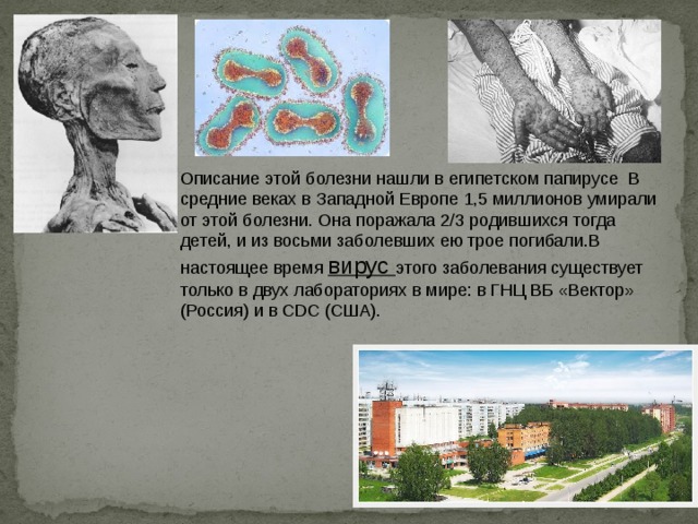 Описание этой болезни нашли в египетском папирусе В средние веках в Западной Европе 1,5 миллионов умирали от этой болезни. Она поражала 2/3 родившихся тогда детей, и из восьми заболевших ею трое погибали.В настоящее время вирус этого заболевания существует только в двух лабораториях в мире: в ГНЦ ВБ «Вектор» (Россия) и в CDC (США). 