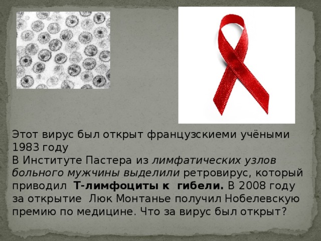 Этот вирус был открыт французскиеми учёными 1983 году В Институте Пастера из лимфатических узлов больного мужчины выделили ретровирус, который приводил Т-лимфоциты к гибели. В 2008 году за открытие Люк Монтанье получил Нобелевскую премию по медицине. Что за вирус был открыт? 