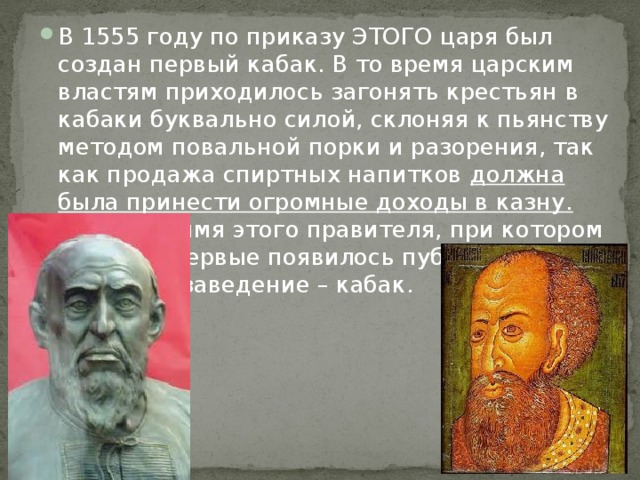 В 1555 году по приказу ЭТОГО царя был создан первый кабак. В то время царским властям приходилось загонять крестьян в кабаки буквально силой, склоняя к пьянству методом повальной порки и разорения, так как продажа спиртных напитков должна была принести огромные доходы в казну.            Назовите имя этого правителя, при котором на Руси впервые появилось публичное питейное заведение – кабак.          