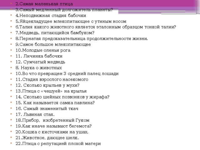 2.Самая маленькая птица 3.Самый медленный долгожитель планеты? 4.Неподвижная стадия бабочки 5.Яйцекладущее млекопитающее с утиным носом 6.Талия какого животного является эталонным образцом тонкой талии? 7.Медведь, питающийся бамбуком? 8.Пернатая предсказательница продолжительности жизни. 9.Самое большое млекопитающее 10.Молодые оленьи рога 11. Личинка бабочки 12. Сумчатый медведь 8. Наука о животных 10.Во что превращен 3 средний палец лошади 11.Стадия взрослого насекомого 12. Сколько крыльев у мухи? 13.Птица с «чешуей» на крылья 14. Сколько шейных позвонков у жирафа? 15. Как называется самка павлина? 16. Самый знаменитый ткач 17. Львиная стая. 18.Прибор, изобретенный Гуком 19.Как иначе называют бегемота? 20.Кошка с кисточками на ушах. 21.Животное, дающее шелк. 22.Птица с репутацией плохой матери 