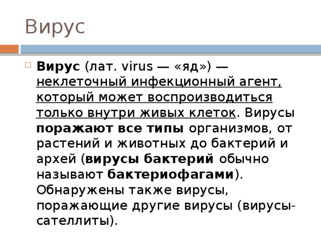 Вирус Вирус (лат. virus — «яд») — неклеточный инфекционный агент, который может воспроизводиться только внутри живых клеток . Вирусы поражают все типы организмов, от растений и животных до бактерий и архей ( вирусы бактерий обычно называют бактериофагами ). Обнаружены также вирусы, поражающие другие вирусы (вирусы-сателлиты). 