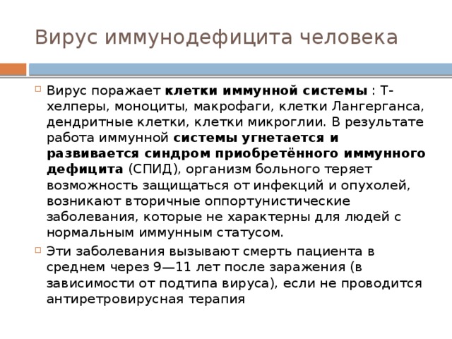 Вирус иммунодефицита человека Вирус поражает клетки иммунной системы : Т-хелперы, моноциты, макрофаги, клетки Лангерганса, дендритные клетки, клетки микроглии. В результате работа иммунной системы угнетается и развивается синдром приобретённого иммунного дефицита (СПИД), организм больного теряет возможность защищаться от инфекций и опухолей, возникают вторичные оппортунистические заболевания, которые не характерны для людей с нормальным иммунным статусом. Эти заболевания вызывают смерть пациента в среднем через 9—11 лет после заражения (в зависимости от подтипа вируса), если не проводится антиретровирусная терапия 