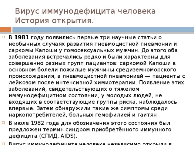 Вирус иммунодефицита человека  История открытия. В 1981 году появились первые три научные статьи о необычных случаях развития пневмоцистной пневмонии и саркомы Капоши у гомосексуальных мужчин. До этого оба заболевания встречались редко и были характерны для совершенно разных групп пациентов: саркомой Капоши в основном болели пожилые мужчины средиземноморского происхождения, а пневмоцистной пневмонией — пациенты с лейкозом после интенсивной химиотерапии. Появление этих заболеваний, свидетельствующих о тяжёлом иммунодефицитном состоянии, у молодых людей, не входящих в соответствующие группы риска, наблюдалось впервые. Затем обнаружили такие же симптомы среди наркопотребителей, больных гемофилией и гаитян В июле 1982 года для обозначения этого состояния был предложен термин синдром приобретённого иммунного дефицита (СПИД, AIDS). Вирус иммунодефицита человека независимо открыли в 1983 году в двух лабораториях: Институте Пастера во Франции под руководством Люка Монтанье и Национальном институте рака в США под руководством Роберта Галло. 