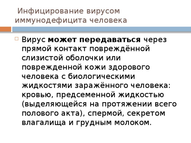  Инфицирование вирусом иммунодефицита человека Вирус может передаваться через прямой контакт повреждённой слизистой оболочки или поврежденной кожи здорового человека с биологическими жидкостями заражённого человека: кровью, предсеменной жидкостью (выделяющейся на протяжении всего полового акта), спермой, секретом влагалища и грудным молоком. 