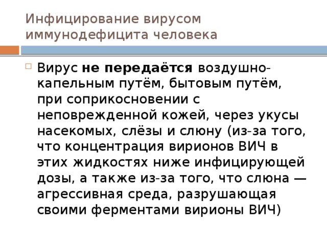 Инфицирование вирусом иммунодефицита человека Вирус не передаётся воздушно-капельным путём, бытовым путём, при соприкосновении с неповрежденной кожей, через укусы насекомых, слёзы и слюну (из-за того, что концентрация вирионов ВИЧ в этих жидкостях ниже инфицирующей дозы, а также из-за того, что слюна — агрессивная среда, разрушающая своими ферментами вирионы ВИЧ) 