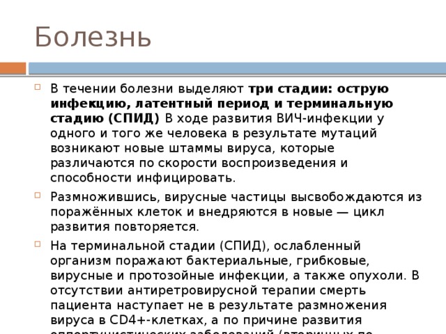 Болезнь В течении болезни выделяют три стадии: острую инфекцию, латентный период и терминальную стадию (СПИД) В ходе развития ВИЧ-инфекции у одного и того же человека в результате мутаций возникают новые штаммы вируса, которые различаются по скорости воспроизведения и способности инфицировать. Размножившись, вирусные частицы высвобождаются из поражённых клеток и внедряются в новые — цикл развития повторяется. На терминальной стадии (СПИД), ослабленный организм поражают бактериальные, грибковые, вирусные и протозойные инфекции, а также опухоли. В отсутствии антиретровирусной терапии смерть пациента наступает не в результате размножения вируса в CD4+-клетках, а по причине развития оппортунистических заболеваний (вторичных по отношению к ВИЧ-инфекции). 