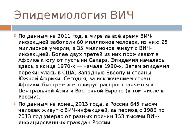 Эпидемиология ВИЧ По данным на 2011 год, в мире за всё время ВИЧ-инфекцией заболели 60 миллионов человек, из них: 25 миллионов умерли, а 35 миллионов живут с ВИЧ-инфекцией. Более двух третей из них проживают в Африке к югу от пустыни Сахара. Эпидемия началась здесь в конце 1970-х — начале 1980-х. Затем эпидемия перекинулась в США, Западную Европу и страны Южной Африки. Сегодня, за исключением стран Африки, быстрее всего вирус распространяется в Центральной Азии и Восточной Европе (в том числе в России). По данным на конец 2013 года, в России 645 тысяч человек живут с ВИЧ-инфекцией, за период с 1986 по 2013 год умерло от разных причин 153 тысячи ВИЧ-инфицированных граждан России 
