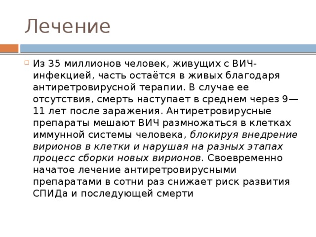 Лечение Из 35 миллионов человек, живущих с ВИЧ-инфекцией, часть остаётся в живых благодаря антиретровирусной терапии. В случае ее отсутствия, смерть наступает в среднем через 9—11 лет после заражения. Антиретровирусные препараты мешают ВИЧ размножаться в клетках иммунной системы человека, блокируя внедрение вирионов в клетки и нарушая на разных этапах процесс сборки новых вирионов. Своевременно начатое лечение антиретровирусными препаратами в сотни раз снижает риск развития СПИДа и последующей смерти 