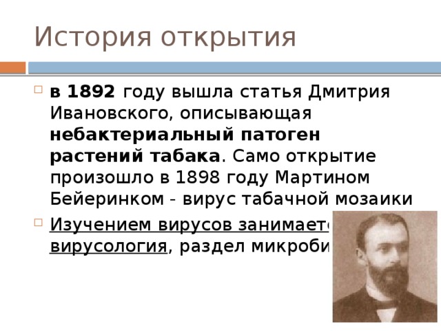История открытия в 1892 году вышла статья Дмитрия Ивановского, описывающая небактериальный патоген растений табака . Само открытие произошло в 1898 году Мартином Бейеринком - вирус табачной мозаики Изучением вирусов занимается наука вирусология , раздел микробиологии 