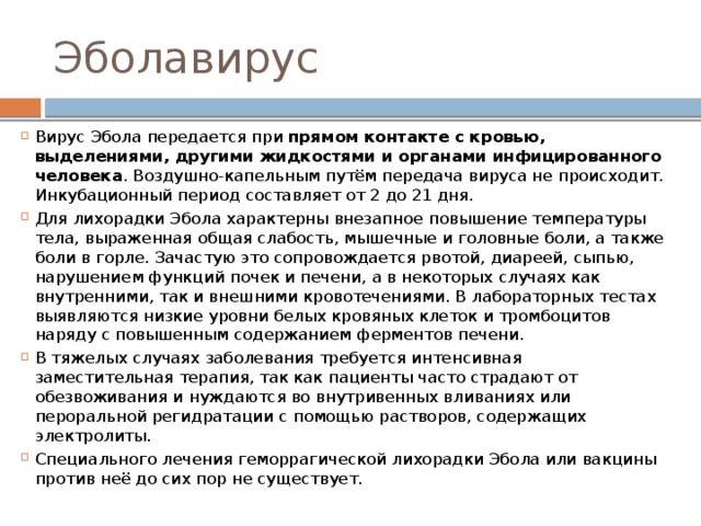 Эболавирус Вирус Эбола передается при прямом контакте с кровью, выделениями, другими жидкостями и органами инфицированного человека . Воздушно-капельным путём передача вируса не происходит. Инкубационный период составляет от 2 до 21 дня. Для лихорадки Эбола характерны внезапное повышение температуры тела, выраженная общая слабость, мышечные и головные боли, а также боли в горле. Зачастую это сопровождается рвотой, диареей, сыпью, нарушением функций почек и печени, а в некоторых случаях как внутренними, так и внешними кровотечениями. В лабораторных тестах выявляются низкие уровни белых кровяных клеток и тромбоцитов наряду с повышенным содержанием ферментов печени. В тяжелых случаях заболевания требуется интенсивная заместительная терапия, так как пациенты часто страдают от обезвоживания и нуждаются во внутривенных вливаниях или пероральной регидратации с помощью растворов, содержащих электролиты. Специального лечения геморрагической лихорадки Эбола или вакцины против неё до сих пор не существует. 