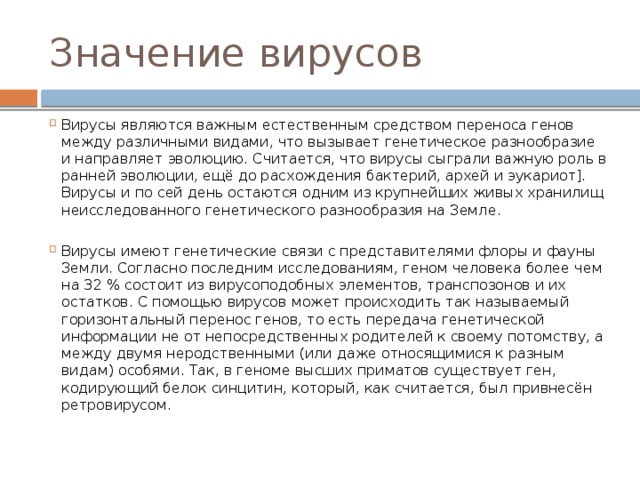 Значение вирусов Вирусы являются важным естественным средством переноса генов между различными видами, что вызывает генетическое разнообразие и направляет эволюцию. Считается, что вирусы сыграли важную роль в ранней эволюции, ещё до расхождения бактерий, архей и эукариот]. Вирусы и по сей день остаются одним из крупнейших живых хранилищ неисследованного генетического разнообразия на Земле. Вирусы имеют генетические связи с представителями флоры и фауны Земли. Согласно последним исследованиям, геном человека более чем на 32 % состоит из вирусоподобных элементов, транспозонов и их остатков. С помощью вирусов может происходить так называемый горизонтальный перенос генов, то есть передача генетической информации не от непосредственных родителей к своему потомству, а между двумя неродственными (или даже относящимися к разным видам) особями. Так, в геноме высших приматов существует ген, кодирующий белок синцитин, который, как считается, был привнесён ретровирусом. 