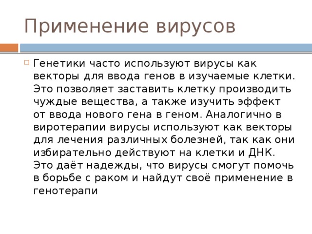Применение вирусов Генетики часто используют вирусы как векторы для ввода генов в изучаемые клетки. Это позволяет заставить клетку производить чуждые вещества, а также изучить эффект от ввода нового гена в геном. Аналогично в виротерапии вирусы используют как векторы для лечения различных болезней, так как они избирательно действуют на клетки и ДНК. Это даёт надежды, что вирусы смогут помочь в борьбе с раком и найдут своё применение в генотерапи 