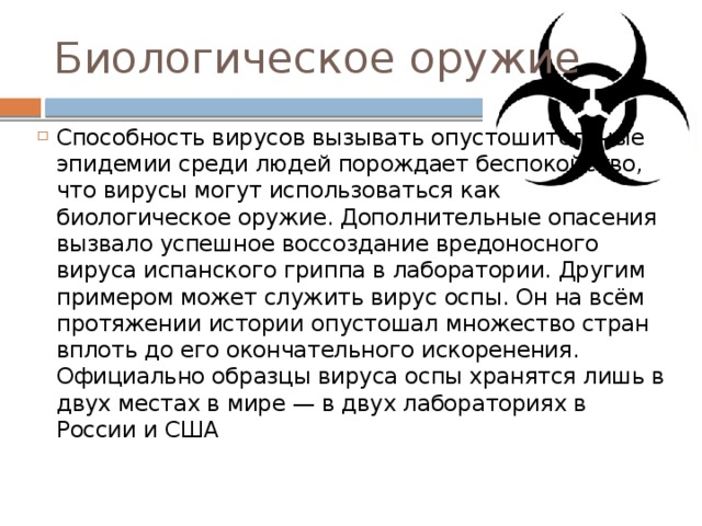 Биологическое оружие Способность вирусов вызывать опустошительные эпидемии среди людей порождает беспокойство, что вирусы могут использоваться как биологическое оружие. Дополнительные опасения вызвало успешное воссоздание вредоносного вируса испанского гриппа в лаборатории. Другим примером может служить вирус оспы. Он на всём протяжении истории опустошал множество стран вплоть до его окончательного искоренения. Официально образцы вируса оспы хранятся лишь в двух местах в мире — в двух лабораториях в России и США 