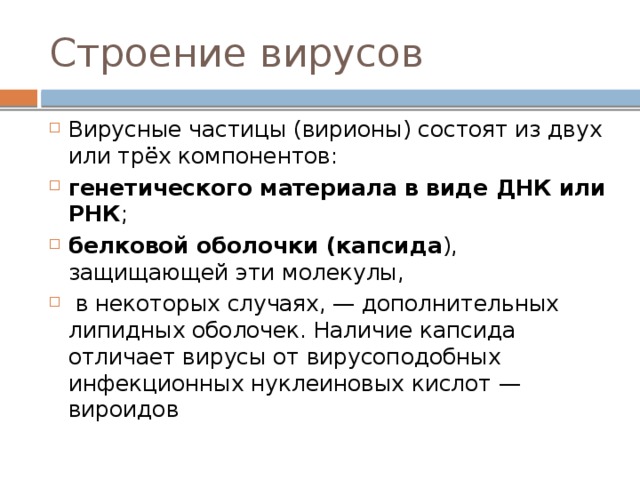 Строение вирусов Вирусные частицы (вирионы) состоят из двух или трёх компонентов: генетического материала в виде ДНК или РНК ; белковой оболочки (капсида ), защищающей эти молекулы,  в некоторых случаях, — дополнительных липидных оболочек. Наличие капсида отличает вирусы от вирусоподобных инфекционных нуклеиновых кислот — вироидов 