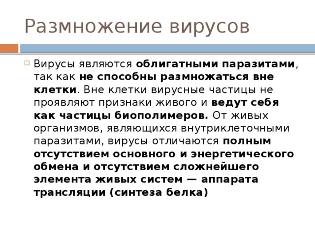 Размножение вирусов Вирусы являются облигатными паразитами , так как не способны размножаться вне клетки . Вне клетки вирусные частицы не проявляют признаки живого и ведут себя как частицы биополимеров. От живых организмов, являющихся внутриклеточными паразитами, вирусы отличаются полным отсутствием основного и энергетического обмена и отсутствием сложнейшего элемента живых систем — аппарата трансляции (синтеза белка) 