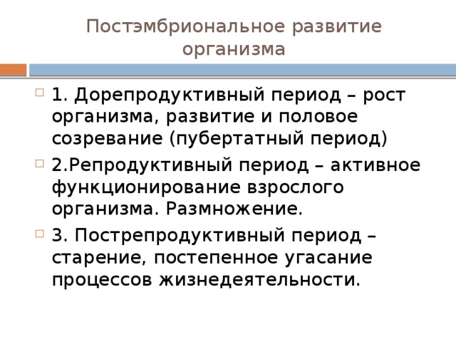 Постэмбриональное развитие организма 1. Дорепродуктивный период – рост организма, развитие и половое созревание (пубертатный период) 2.Репродуктивный период – активное функционирование взрослого организма. Размножение. 3. Пострепродуктивный период – старение, постепенное угасание процессов жизнедеятельности. 