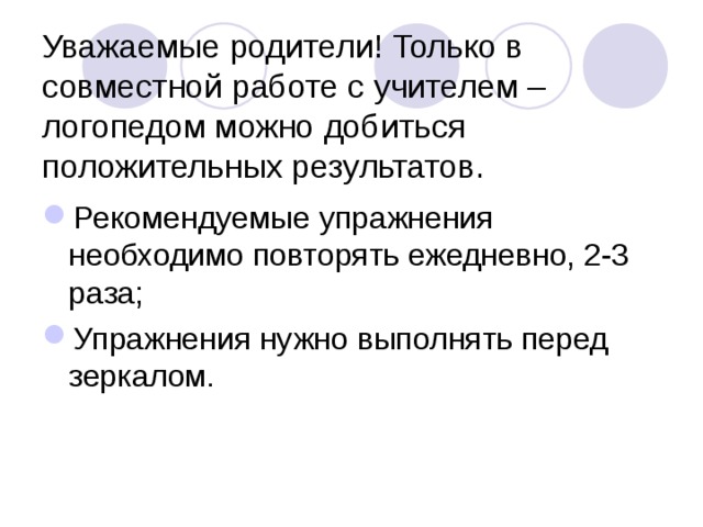 Уважаемые родители! Только в совместной работе с учителем – логопедом можно добиться положительных результатов. Рекомендуемые упражнения необходимо повторять ежедневно, 2-3 раза; Упражнения нужно выполнять перед зеркалом. 
