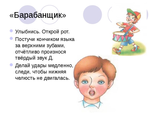 «Барабанщик» Улыбнись. Открой рот. Постучи кончиком языка за верхними зубами, отчётливо произнося твёрдый звук Д. Делай удары медленно, следи, чтобы нижняя челюсть не двигалась. 