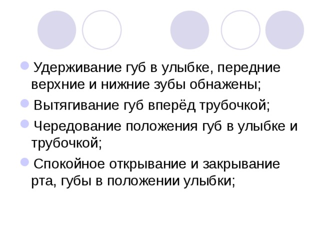 Удерживание губ в улыбке, передние верхние и нижние зубы обнажены; Вытягивание губ вперёд трубочкой; Чередование положения губ в улыбке и трубочкой; Спокойное открывание и закрывание рта, губы в положении улыбки; 