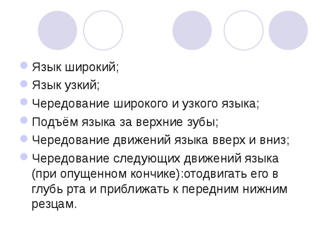Язык широкий; Язык узкий; Чередование широкого и узкого языка; Подъём языка за верхние зубы; Чередование движений языка вверх и вниз; Чередование следующих движений языка (при опущенном кончике):отодвигать его в глубь рта и приближать к передним нижним резцам. 