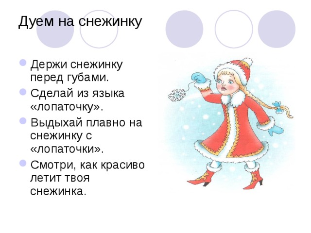 Дуем на снежинку   Держи снежинку перед губами. Сделай из языка «лопаточку». Выдыхай плавно на снежинку с «лопаточки». Смотри, как красиво летит твоя снежинка. 