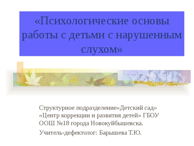 «Психологические основы работы с детьми с нарушенным слухом» Структурное подразделение»Детский сад» «Центр коррекции и развития детей» ГБОУ ООШ №18 города Новокуйбышевска. Учитель-дефектолог: Барышева Т.Ю. 
