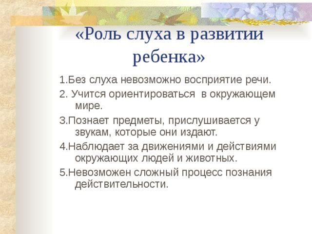 «Роль слуха в развитии ребенка» 1.Без слуха невозможно восприятие речи. 2. Учится ориентироваться в окружающем мире. 3.Познает предметы, прислушивается у звукам, которые они издают. 4.Наблюдает за движениями и действиями окружающих людей и животных. 5.Невозможен сложный процесс познания действительности. 1.Без слуха невозможно восприятие речи. 2. Учится ориентироваться в окружающем мире. 3.Познает предметы, прислушивается у звукам, которые они издают. 4.Наблюдает за движениями и действиями окружающих людей и животных. 5.Невозможен сложный процесс познания действительности.  