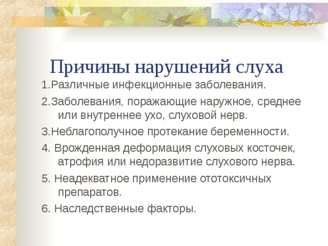  Причины нарушений слуха 1.Различные инфекционные заболевания. 2.Заболевания, поражающие наружное, среднее или внутреннее ухо, слуховой нерв. 3.Неблагополучное протекание беременности. 4. Врожденная деформация слуховых косточек, атрофия или недоразвитие слухового нерва. 5. Неадекватное применение ототоксичных препаратов. 6. Наследственные факторы. 