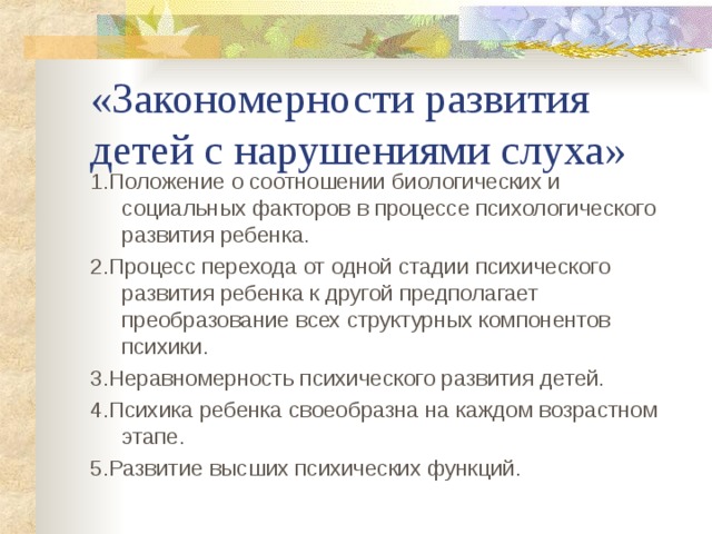 «Закономерности развития детей с нарушениями слуха» 1.Положение о соотношении биологических и социальных факторов в процессе психологического развития ребенка. 2.Процесс перехода от одной стадии психического развития ребенка к другой предполагает преобразование всех структурных компонентов психики. 3.Неравномерность психического развития детей. 4.Психика ребенка своеобразна на каждом возрастном этапе. 5.Развитие высших психических функций. 