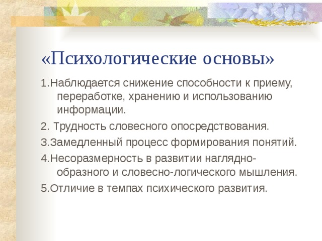 «Психологические основы» 1.Наблюдается снижение способности к приему, переработке, хранению и использованию информации. 2. Трудность словесного опосредствования. 3.Замедленный процесс формирования понятий. 4.Несоразмерность в развитии наглядно-образного и словесно-логического мышления. 5.Отличие в темпах психического развития. 