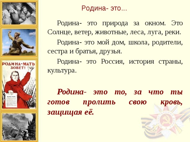 Родина- это...  Родина- это природа за окном. Это Солнце, ветер, животные, леса, луга, реки.  Родина- это мой дом, школа, родители, сестра и братья, друзья.  Родина- это Россия, история страны, культура.  Родина- это то, за что ты готов пролить свою кровь, защищая её. 