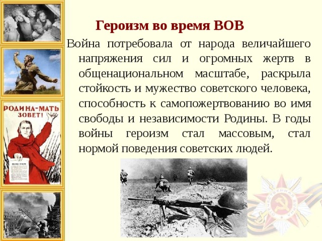 Героизм во время ВОВ Война потребовала от народа величайшего напряжения сил и огромных жертв в общенациональном масштабе, раскрыла стойкость и мужество советского человека, способность к самопожертвованию во имя свободы и независимости Родины. В годы войны героизм стал массовым, стал нормой поведения советских людей. 