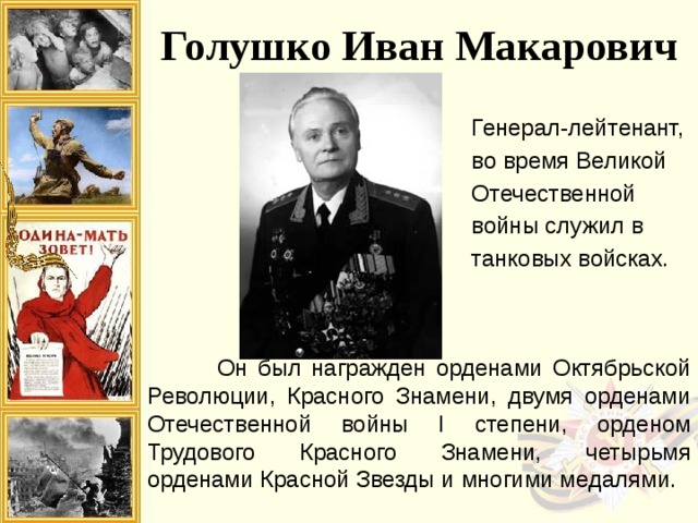 дина высоко оценила заслуги генерал-полковника И.М. Голушко. Он был награжден орденами Октябрьской Революции, Красного Знамени, двумя орденами Отечественной войны I степени, орденом Трудового Красного Знамени, четырьмя орденами Красной Звезды и многими медалями. Голушко Иван Макарович Генерал-лейтенант, во время Великой Отечественной войны служил в танковых войсках.  Он был награжден орденами Октябрьской Революции, Красного Знамени, двумя орденами Отечественной войны I степени, орденом Трудового Красного Знамени, четырьмя орденами Красной Звезды и многими медалями. 
