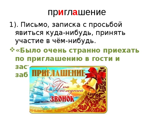 пр и гл а шение 1). Письмо, записка с просьбой явиться куда-нибудь, принять участие в чём-нибудь. «Было очень странно приехать по приглашению в гости и застать дом пустым и заброшенным». 
