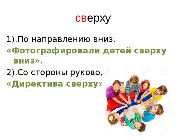 св ерху 1).По направлению вниз. «Фотографировали детей сверху вниз». 2).Со стороны руководящих органов. «Директива сверху». 