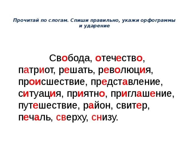 Прочитай по слогам. Спиши правильно, укажи орфограммы и ударение  Св о бода, о теч е ств о ,  п а тр и от, р е шать, р е в о люц и я, пр ои сшествие, пр е дст а вление, с и туац и я, пр и ятн о , пр и гл а ш е ние, пут е шествие, р а йон, свит е р, п е ч а ль, св ерху, сн изу. 