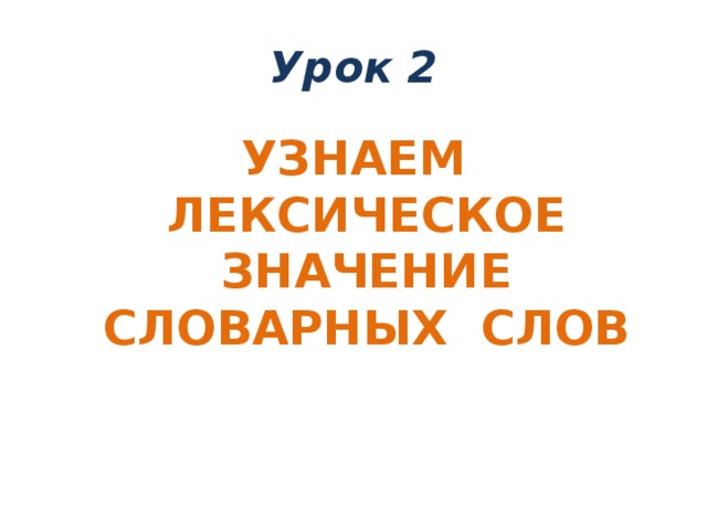 Урок 2 УЗНАЕМ ЛЕКСИЧЕСКОЕ ЗНАЧЕНИЕ СЛОВАРНЫХ СЛОВ 