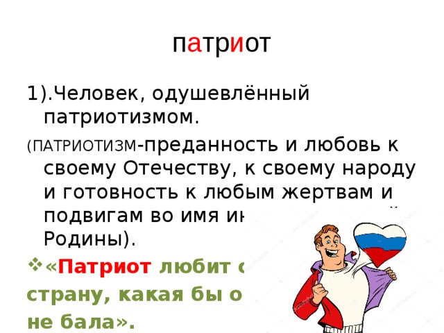 п а тр и от 1).Человек, одушевлённый патриотизмом. (ПАТРИОТИЗМ -преданность и любовь к своему Отечеству, к своему народу и готовность к любым жертвам и подвигам во имя интересов своей Родины). « Патриот любит свою страну, какая бы она не бала». 