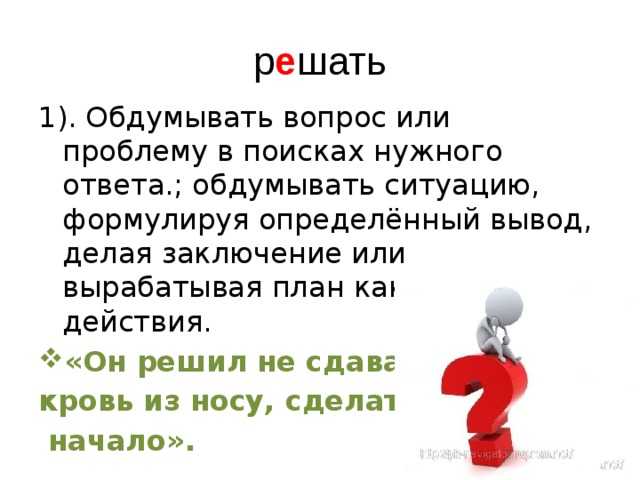 р е шать 1). Обдумывать вопрос или проблему в поисках нужного ответа.; обдумывать ситуацию, формулируя определённый вывод, делая заключение или вырабатывая план какого-то действия. «Он решил не сдаваться, и, кровь из носу, сделать хотя бы  начало». 
