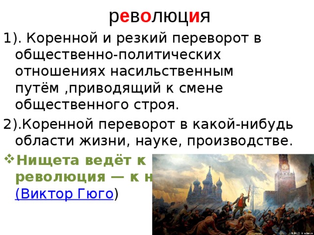  р е в о люц и я 1). Коренной и резкий переворот в общественно-политических отношениях насильственным путём ,приводящий к смене общественного строя. 2).Коренной переворот в какой-нибудь области жизни, науке, производстве. Нищета ведёт к революции, революция — к нищете. (Виктор Гюго )   