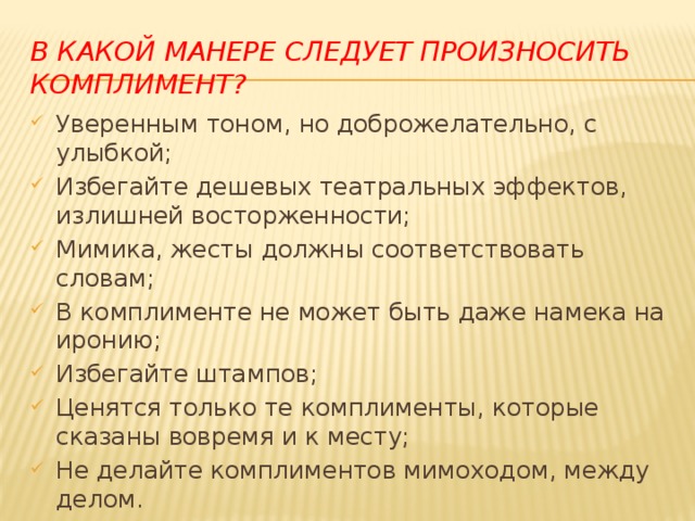 В какой манере следует произносить комплимент? Уверенным тоном, но доброжелательно, с улыбкой; Избегайте дешевых театральных эффектов, излишней восторженности; Мимика, жесты должны соответствовать словам; В комплименте не может быть даже намека на иронию; Избегайте штампов; Ценятся только те комплименты, которые сказаны вовремя и к месту; Не делайте комплиментов мимоходом, между делом. 